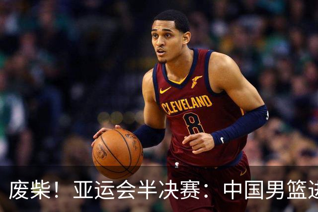 废柴！亚运会半决赛：中国男篮进攻断电 半场30-49落后日本男篮